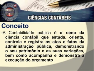 Conceito 
-A Contabilidade pública é o ramo da 
ciência contábil que estuda, orienta, 
controla e registra os atos e fatos da 
administração pública, demonstrando 
o seu patrimônio e as suas variações, 
bem como acompanha e demonstra a 
execução do orçamento 
 