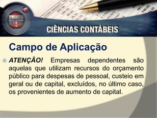 Campo de Aplicação 
 ATENÇÃO! Empresas dependentes são 
aquelas que utilizam recursos do orçamento 
público para despesas de pessoal, custeio em 
geral ou de capital, excluídos, no último caso, 
os provenientes de aumento de capital. 
 