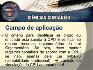 Campo de aplicação 
 O critério para identificar se órgão ou 
entidade está sujeito à CPU é verificar se 
recebe recursos orçamentários da Lei 
Orçamentária. Se sim, deve manter 
registros contábeis de acordo com a CPU; 
se não, apenas pela Lei 6404/76 
(contabilidade tradicional). - tradição da 
vinculação da CPU ao orçamento! 
 