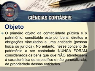 Objeto 
 O primeiro objeto da contabilidade pública é o 
patrimônio, constituído este por bens, direitos e 
obrigações vinculados a uma entidade (pessoa 
física ou jurídica). No entanto, nesse conceito de 
patrimônio a ser controlado NUNCA FORAM 
considerados os bens que que NÃO atendessem 
à característica de específico e não generalizado, 
de propriedade dessas entidades. 
 
