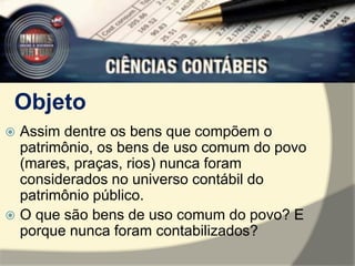 Objeto 
 Assim dentre os bens que compõem o 
patrimônio, os bens de uso comum do povo 
(mares, praças, rios) nunca foram 
considerados no universo contábil do 
patrimônio público. 
 O que são bens de uso comum do povo? E 
porque nunca foram contabilizados? 
 