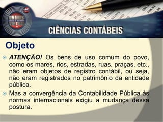 Objeto 
 ATENÇÃO! Os bens de uso comum do povo, 
como os mares, rios, estradas, ruas, praças, etc., 
não eram objetos de registro contábil, ou seja, 
não eram registrados no patrimônio da entidade 
pública. 
 Mas a convergência da Contabilidade Pública às 
normas internacionais exigiu a mudança dessa 
postura. 
 