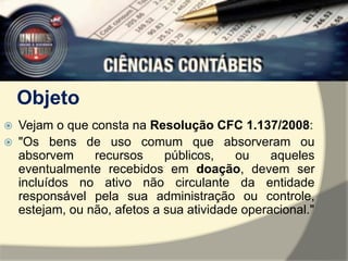 Objeto 
 Vejam o que consta na Resolução CFC 1.137/2008: 
 "Os bens de uso comum que absorveram ou 
absorvem recursos públicos, ou aqueles 
eventualmente recebidos em doação, devem ser 
incluídos no ativo não circulante da entidade 
responsável pela sua administração ou controle, 
estejam, ou não, afetos a sua atividade operacional." 
 