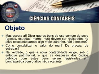Objeto 
 Mas espera aí! Dizer que os bens de uso comum do povo 
(praças, estradas, mares, rios) devem ser registrados no 
ativo circulante parece algo meio estranho, não é mesmo? 
 Como contabilizar o valor do mar? De praças, de 
estradas? 
 Na verdade, o que a nova contabilidade exige, sob o 
enfoque patrimonial, é que as despesas dos órgãos 
públicos com estes bens sejam registradas em 
contrapartida com o ativo não circulante. 
 