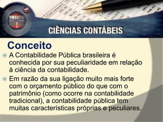Conceito 
 A Contabilidade Pública brasileira é 
conhecida por sua peculiaridade em relação 
à ciência da contabilidade. 
 Em razão da sua ligação muito mais forte 
com o orçamento público do que com o 
patrimônio (como ocorre na contabilidade 
tradicional), a contabilidade pública tem 
muitas características próprias e peculiares. 
 