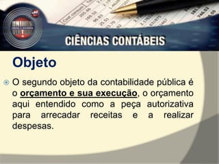 Objeto 
 O segundo objeto da contabilidade pública é 
o orçamento e sua execução, o orçamento 
aqui entendido como a peça autorizativa 
para arrecadar receitas e a realizar 
despesas. 
 