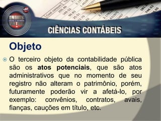 Objeto 
 O terceiro objeto da contabilidade pública 
são os atos potenciais, que são atos 
administrativos que no momento de seu 
registro não alteram o patrimônio, porém, 
futuramente poderão vir a afetá-lo, por 
exemplo: convênios, contratos, avais, 
fianças, cauções em título, etc. 
 
