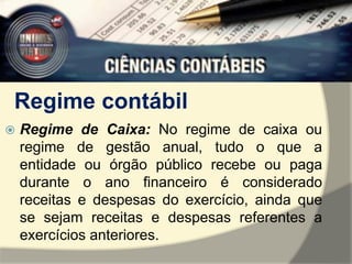 Regime contábil 
 Regime de Caixa: No regime de caixa ou 
regime de gestão anual, tudo o que a 
entidade ou órgão público recebe ou paga 
durante o ano financeiro é considerado 
receitas e despesas do exercício, ainda que 
se sejam receitas e despesas referentes a 
exercícios anteriores. 
 