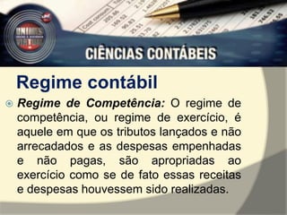 Regime contábil 
 Regime de Competência: O regime de 
competência, ou regime de exercício, é 
aquele em que os tributos lançados e não 
arrecadados e as despesas empenhadas 
e não pagas, são apropriadas ao 
exercício como se de fato essas receitas 
e despesas houvessem sido realizadas. 
 