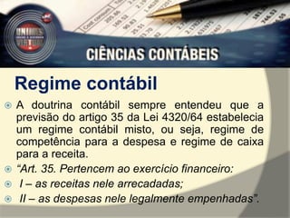 Regime contábil 
 A doutrina contábil sempre entendeu que a 
previsão do artigo 35 da Lei 4320/64 estabelecia 
um regime contábil misto, ou seja, regime de 
competência para a despesa e regime de caixa 
para a receita. 
 “Art. 35. Pertencem ao exercício financeiro: 
 I – as receitas nele arrecadadas; 
 II – as despesas nele legalmente empenhadas”. 
 