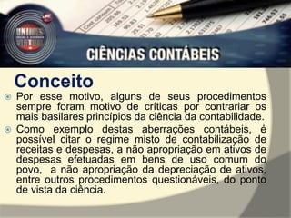 Conceito 
 Por esse motivo, alguns de seus procedimentos 
sempre foram motivo de críticas por contrariar os 
mais basilares princípios da ciência da contabilidade. 
 Como exemplo destas aberrações contábeis, é 
possível citar o regime misto de contabilização de 
receitas e despesas, a não apropriação em ativos de 
despesas efetuadas em bens de uso comum do 
povo, a não apropriação da depreciação de ativos, 
entre outros procedimentos questionáveis, do ponto 
de vista da ciência. 
 