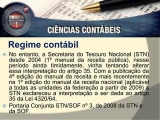Regime contábil 
 No entanto, a Secretaria do Tesouro Nacional (STN) 
desde 2004 (1º manual da receita pública), nesse 
período ainda timidamente, vinha tentando alterar 
essa interpretação do artigo 35. Com a publicação da 
4ª edição do manual da receita e mais recentemente 
na 1ª edição do manual da receita nacional (aplicável 
a todas as unidades da federação a partir de 2009) a 
STN esclareceu a interpretação a ser dada ao artigo 
35 da Lei 4320/64. 
 Portaria Conjunta STN/SOF nº 3, de 2008 da STN e 
da SOF. 
 