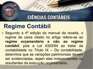 Regime Contábil 
 Segundo a 4ª edição do manual da receita, o 
regime de caixa citado no artigo refere-se ao 
regime orçamentário e não ao regime 
contábil, pois a Lei 4320/64 ao tratar da 
contabilidade no Título IX – Da contabilidade, 
determina que as variações patrimoniais devem 
ser evidenciadas, sejam elas independentes ou 
resultantes da execução orçamentária. 
 