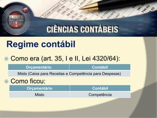 Regime contábil 
 Como era (art. 35, I e II, Lei 4320/64): 
Orçamentário Contábil 
Misto (Caixa para Receitas e Competência para Despesas) 
 Como ficou: 
Orçamentário Contábil 
Misto Competência 
 
