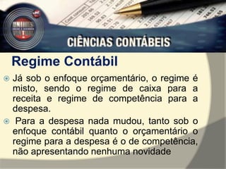Regime Contábil 
 Já sob o enfoque orçamentário, o regime é 
misto, sendo o regime de caixa para a 
receita e regime de competência para a 
despesa. 
 Para a despesa nada mudou, tanto sob o 
enfoque contábil quanto o orçamentário o 
regime para a despesa é o de competência, 
não apresentando nenhuma novidade 
 