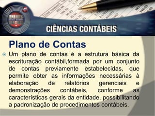 Plano de Contas 
 Um plano de contas é a estrutura básica da 
escrituração contábil,formada por um conjunto 
de contas previamente estabelecidas, que 
permite obter as informações necessárias à 
elaboração de relatórios gerenciais e 
demonstrações contábeis, conforme as 
características gerais da entidade, possibilitando 
a padronização de procedimentos contábeis. 
 