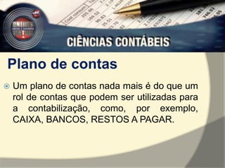 Plano de contas 
 Um plano de contas nada mais é do que um 
rol de contas que podem ser utilizadas para 
a contabilização, como, por exemplo, 
CAIXA, BANCOS, RESTOS A PAGAR. 
 