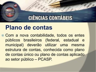 Plano de contas 
 Com a nova contabilidade, todos os entes 
públicos brasileiros (federal, estadual e 
municipal) deverão utilizar uma mesma 
estrutura de contas, conhecida como plano 
de contas único ou plano de contas aplicado 
ao setor público – PCASP. 
 