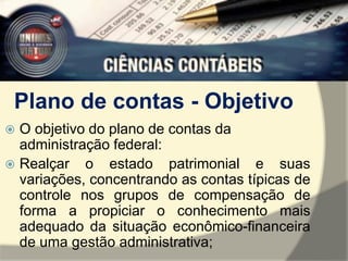 Plano de contas - Objetivo 
 O objetivo do plano de contas da 
administração federal: 
 Realçar o estado patrimonial e suas 
variações, concentrando as contas típicas de 
controle nos grupos de compensação de 
forma a propiciar o conhecimento mais 
adequado da situação econômico-financeira 
de uma gestão administrativa; 
 
