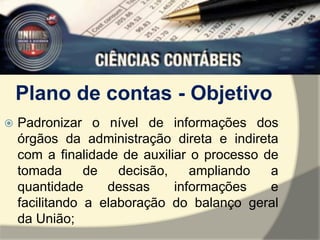 Plano de contas - Objetivo 
 Padronizar o nível de informações dos 
órgãos da administração direta e indireta 
com a finalidade de auxiliar o processo de 
tomada de decisão, ampliando a 
quantidade dessas informações e 
facilitando a elaboração do balanço geral 
da União; 
 