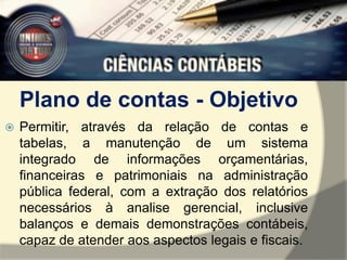 Plano de contas - Objetivo 
 Permitir, através da relação de contas e 
tabelas, a manutenção de um sistema 
integrado de informações orçamentárias, 
financeiras e patrimoniais na administração 
pública federal, com a extração dos relatórios 
necessários à analise gerencial, inclusive 
balanços e demais demonstrações contábeis, 
capaz de atender aos aspectos legais e fiscais. 
 