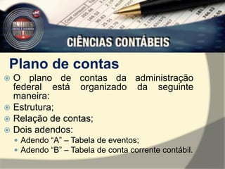 Plano de contas 
 O plano de contas da administração 
federal está organizado da seguinte 
maneira: 
 Estrutura; 
 Relação de contas; 
 Dois adendos: 
 Adendo “A” – Tabela de eventos; 
 Adendo “B” – Tabela de conta corrente contábil. 
 