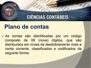 Plano de contas 
 As contas são identificadas por um código 
composto de 09 (nove) dígitos, que são 
distribuídos em níveis de desdobramento mais a 
conta corrente, classificados e codificados da 
seguinte forma: 
 
