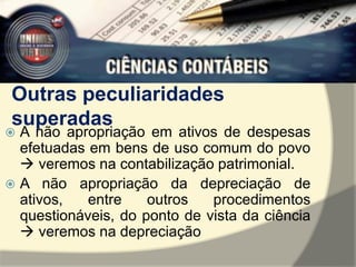 Outras peculiaridades 
superadas 
 A não apropriação em ativos de despesas 
efetuadas em bens de uso comum do povo 
 veremos na contabilização patrimonial. 
 A não apropriação da depreciação de 
ativos, entre outros procedimentos 
questionáveis, do ponto de vista da ciência 
 veremos na depreciação 
 