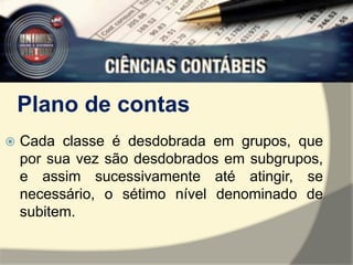 Plano de contas 
 Cada classe é desdobrada em grupos, que 
por sua vez são desdobrados em subgrupos, 
e assim sucessivamente até atingir, se 
necessário, o sétimo nível denominado de 
subitem. 
 