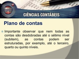 Plano de contas 
 Importante observar que nem todas as 
contas são desdobradas até o sétimo nível 
(subitem), as contas podem ser 
estruturadas, por exemplo, até o terceiro, 
quarto ou quinto níveis. 
 