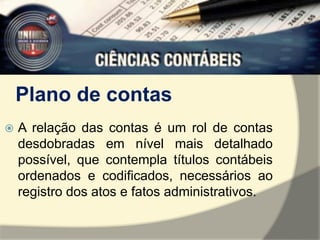 Plano de contas 
 A relação das contas é um rol de contas 
desdobradas em nível mais detalhado 
possível, que contempla títulos contábeis 
ordenados e codificados, necessários ao 
registro dos atos e fatos administrativos. 
 