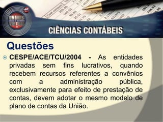 Questões 
 CESPE/ACE/TCU/2004 - As entidades 
privadas sem fins lucrativos, quando 
recebem recursos referentes a convênios 
com a administração pública, 
exclusivamente para efeito de prestação de 
contas, devem adotar o mesmo modelo de 
plano de contas da União. 
 
