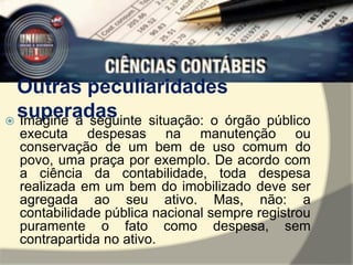 Outras peculiaridades 
superadas  Imagine a seguinte situação: o órgão público 
executa despesas na manutenção ou 
conservação de um bem de uso comum do 
povo, uma praça por exemplo. De acordo com 
a ciência da contabilidade, toda despesa 
realizada em um bem do imobilizado deve ser 
agregada ao seu ativo. Mas, não: a 
contabilidade pública nacional sempre registrou 
puramente o fato como despesa, sem 
contrapartida no ativo. 
 