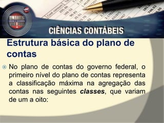 Estrutura básica do plano de 
contas 
 No plano de contas do governo federal, o 
primeiro nível do plano de contas representa 
a classificação máxima na agregação das 
contas nas seguintes classes, que variam 
de um a oito: 
 