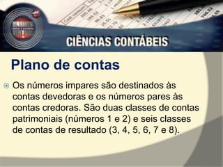 Plano de contas 
 Os números impares são destinados às 
contas devedoras e os números pares às 
contas credoras. São duas classes de contas 
patrimoniais (números 1 e 2) e seis classes 
de contas de resultado (3, 4, 5, 6, 7 e 8). 
 