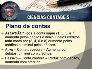 Plano de contas 
 ATENÇÃO! Toda a conta impar (1, 3, 5 e 7) 
aumenta pelos débitos e diminui pelos créditos, 
toda conta par (2, 4, 6 e 8) aumenta pelos 
créditos e diminui pelos débitos. 
 Ativo – Conta devedora – Aumenta com 
débitos, diminui com créditos. 
 Passivo – Conta credora – Reduz com débitos, 
aumenta com créditos. 

