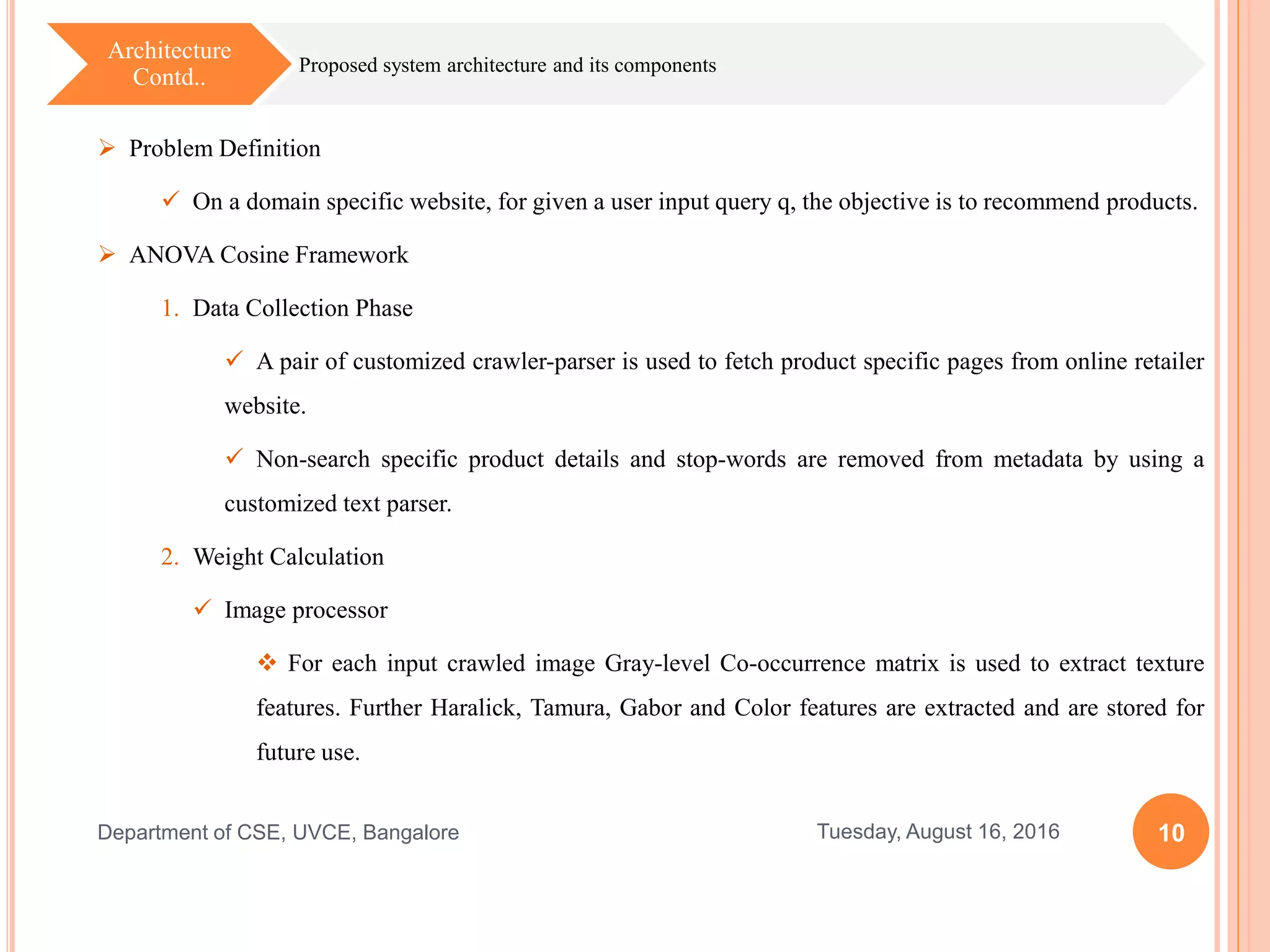 10Tuesday, August 16, 2016Department of CSE, UVCE, Bangalore
Proposed system architecture and its components
Architecture
Contd..
 Problem Definition
 On a domain specific website, for given a user input query q, the objective is to recommend products.
 ANOVA Cosine Framework
1. Data Collection Phase
 A pair of customized crawler-parser is used to fetch product specific pages from online retailer
website.
 Non-search specific product details and stop-words are removed from metadata by using a
customized text parser.
2. Weight Calculation
 Image processor
 For each input crawled image Gray-level Co-occurrence matrix is used to extract texture
features. Further Haralick, Tamura, Gabor and Color features are extracted and are stored for
future use.
 