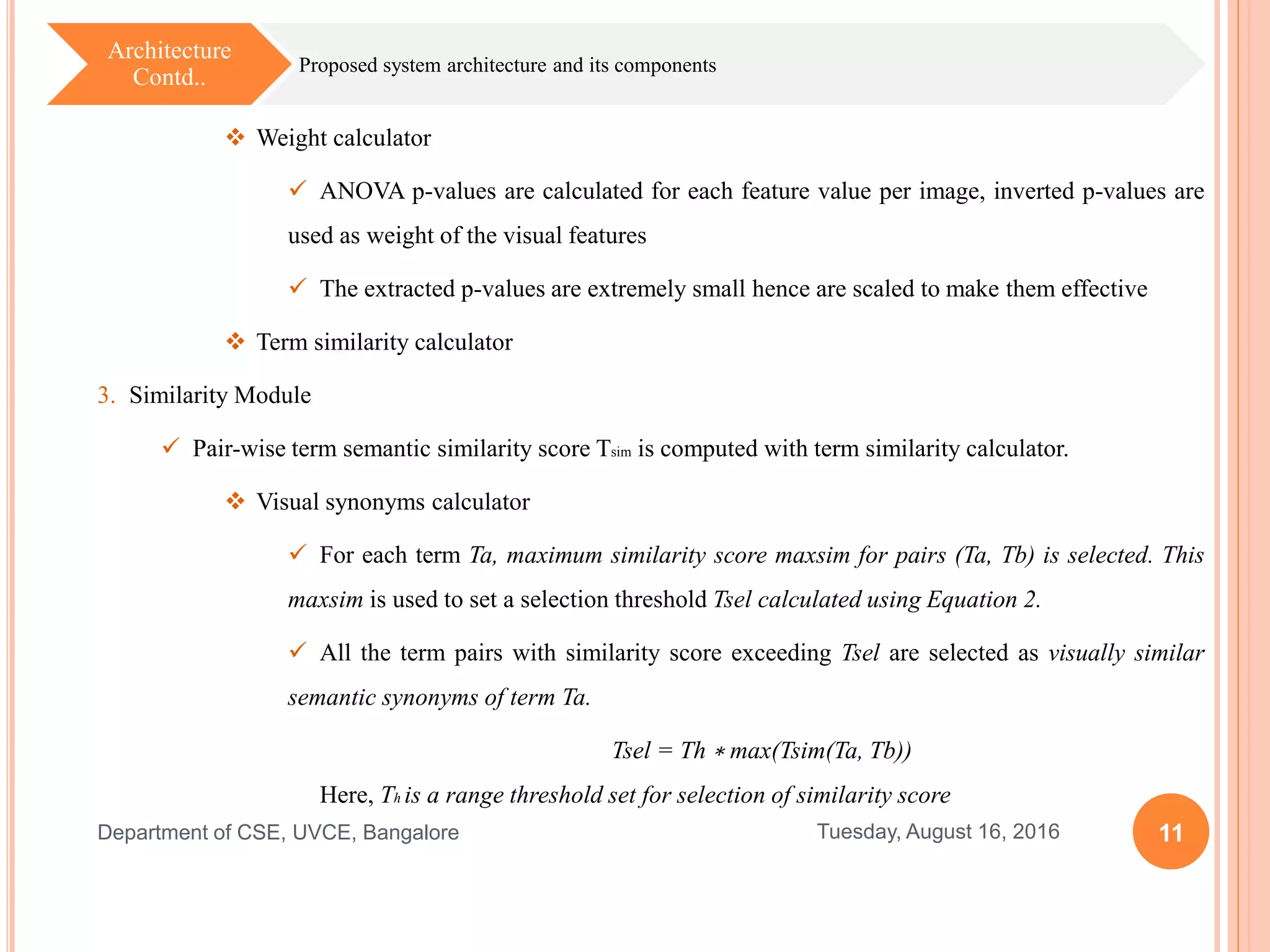 11Tuesday, August 16, 2016Department of CSE, UVCE, Bangalore
Proposed system architecture and its components
Architecture
Contd..
 Weight calculator
 ANOVA p-values are calculated for each feature value per image, inverted p-values are
used as weight of the visual features
 The extracted p-values are extremely small hence are scaled to make them effective
 Term similarity calculator
3. Similarity Module
 Pair-wise term semantic similarity score Tsim is computed with term similarity calculator.
 Visual synonyms calculator
 For each term Ta, maximum similarity score maxsim for pairs (Ta, Tb) is selected. This
maxsim is used to set a selection threshold Tsel calculated using Equation 2.
 All the term pairs with similarity score exceeding Tsel are selected as visually similar
semantic synonyms of term Ta.
Tsel = Th ∗ max(Tsim(Ta, Tb))
Here, Th is a range threshold set for selection of similarity score
 