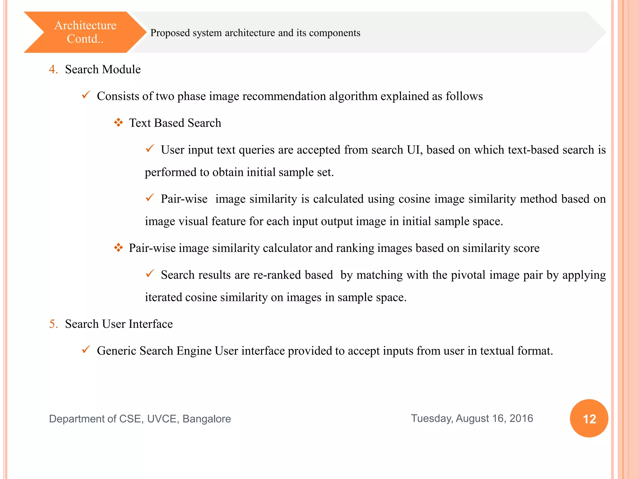 12Tuesday, August 16, 2016Department of CSE, UVCE, Bangalore
Proposed system architecture and its components
Architecture
Contd..
4. Search Module
 Consists of two phase image recommendation algorithm explained as follows
 Text Based Search
 User input text queries are accepted from search UI, based on which text-based search is
performed to obtain initial sample set.
 Pair-wise image similarity is calculated using cosine image similarity method based on
image visual feature for each input output image in initial sample space.
 Pair-wise image similarity calculator and ranking images based on similarity score
 Search results are re-ranked based by matching with the pivotal image pair by applying
iterated cosine similarity on images in sample space.
5. Search User Interface
 Generic Search Engine User interface provided to accept inputs from user in textual format.
 
