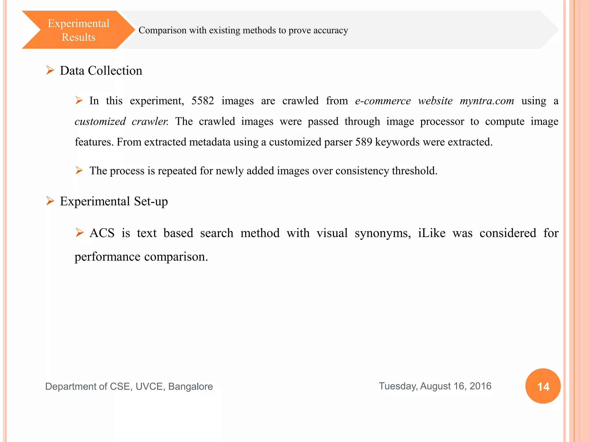 14Tuesday, August 16, 2016Department of CSE, UVCE, Bangalore
Comparison with existing methods to prove accuracy
Experimental
Results
 Data Collection
 In this experiment, 5582 images are crawled from e-commerce website myntra.com using a
customized crawler. The crawled images were passed through image processor to compute image
features. From extracted metadata using a customized parser 589 keywords were extracted.
 The process is repeated for newly added images over consistency threshold.
 Experimental Set-up
 ACS is text based search method with visual synonyms, iLike was considered for
performance comparison.
 