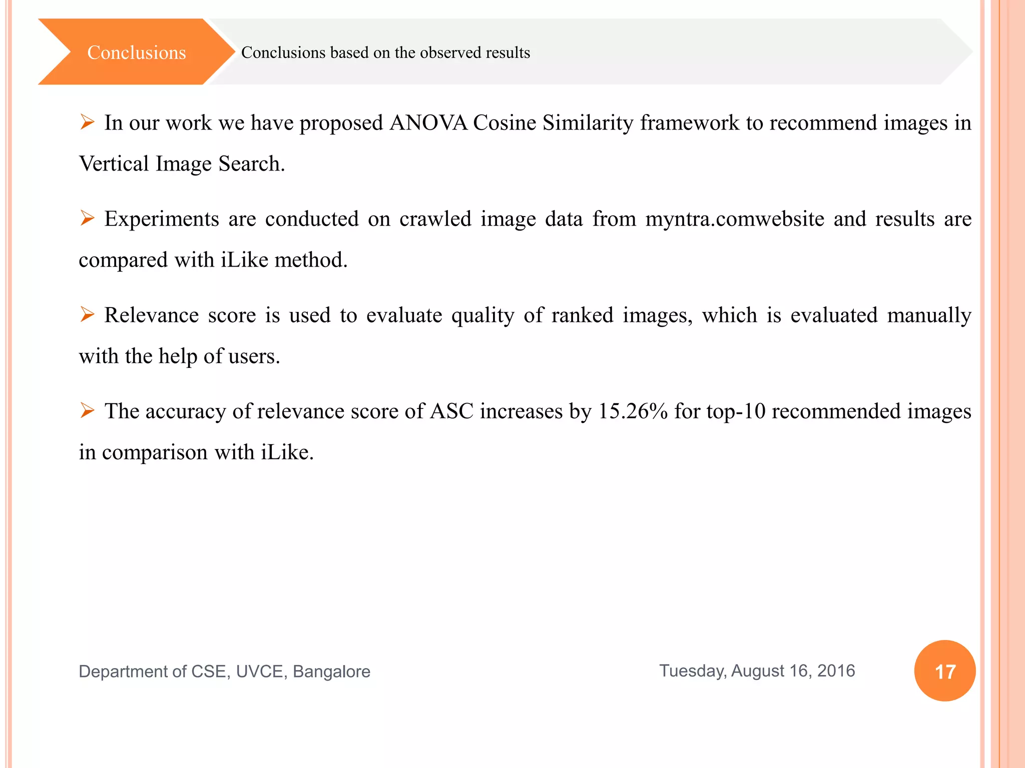 17Tuesday, August 16, 2016Department of CSE, UVCE, Bangalore
Conclusions based on the observed resultsConclusions
 In our work we have proposed ANOVA Cosine Similarity framework to recommend images in
Vertical Image Search.
 Experiments are conducted on crawled image data from myntra.comwebsite and results are
compared with iLike method.
 Relevance score is used to evaluate quality of ranked images, which is evaluated manually
with the help of users.
 The accuracy of relevance score of ASC increases by 15.26% for top-10 recommended images
in comparison with iLike.
 