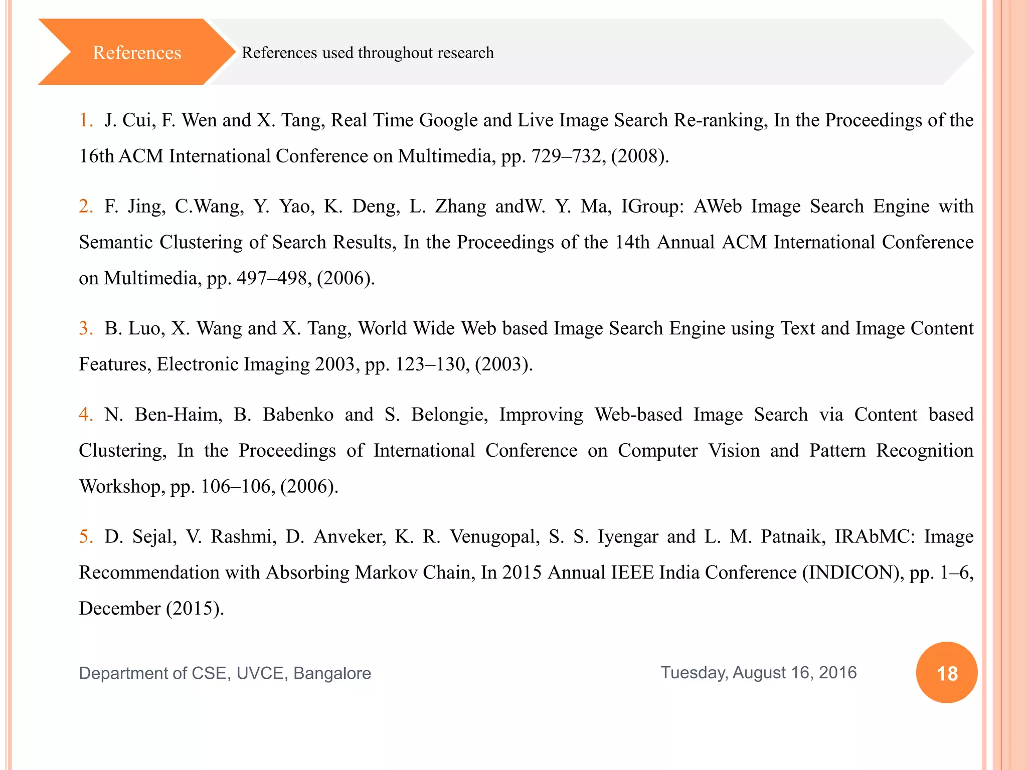 18Tuesday, August 16, 2016Department of CSE, UVCE, Bangalore
References used throughout researchReferences
1. J. Cui, F. Wen and X. Tang, Real Time Google and Live Image Search Re-ranking, In the Proceedings of the
16th ACM International Conference on Multimedia, pp. 729–732, (2008).
2. F. Jing, C.Wang, Y. Yao, K. Deng, L. Zhang andW. Y. Ma, IGroup: AWeb Image Search Engine with
Semantic Clustering of Search Results, In the Proceedings of the 14th Annual ACM International Conference
on Multimedia, pp. 497–498, (2006).
3. B. Luo, X. Wang and X. Tang, World Wide Web based Image Search Engine using Text and Image Content
Features, Electronic Imaging 2003, pp. 123–130, (2003).
4. N. Ben-Haim, B. Babenko and S. Belongie, Improving Web-based Image Search via Content based
Clustering, In the Proceedings of International Conference on Computer Vision and Pattern Recognition
Workshop, pp. 106–106, (2006).
5. D. Sejal, V. Rashmi, D. Anveker, K. R. Venugopal, S. S. Iyengar and L. M. Patnaik, IRAbMC: Image
Recommendation with Absorbing Markov Chain, In 2015 Annual IEEE India Conference (INDICON), pp. 1–6,
December (2015).
 
