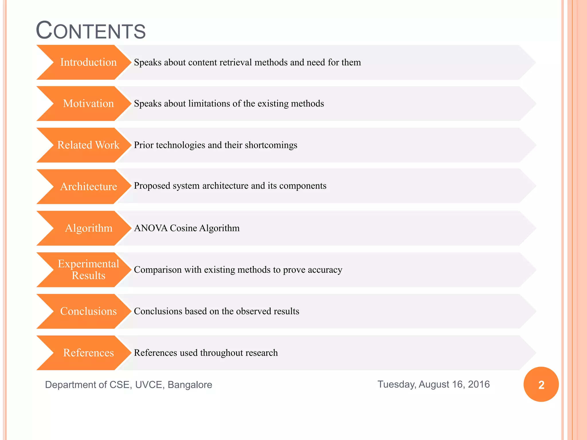 CONTENTS
Introduction
Motivation
Related Work
Architecture
Algorithm
Experimental
Results
Conclusions
References
2Tuesday, August 16, 2016Department of CSE, UVCE, Bangalore
Speaks about content retrieval methods and need for them
Speaks about limitations of the existing methods
Prior technologies and their shortcomings
Proposed system architecture and its components
ANOVA Cosine Algorithm
Comparison with existing methods to prove accuracy
Conclusions based on the observed results
References used throughout research
 