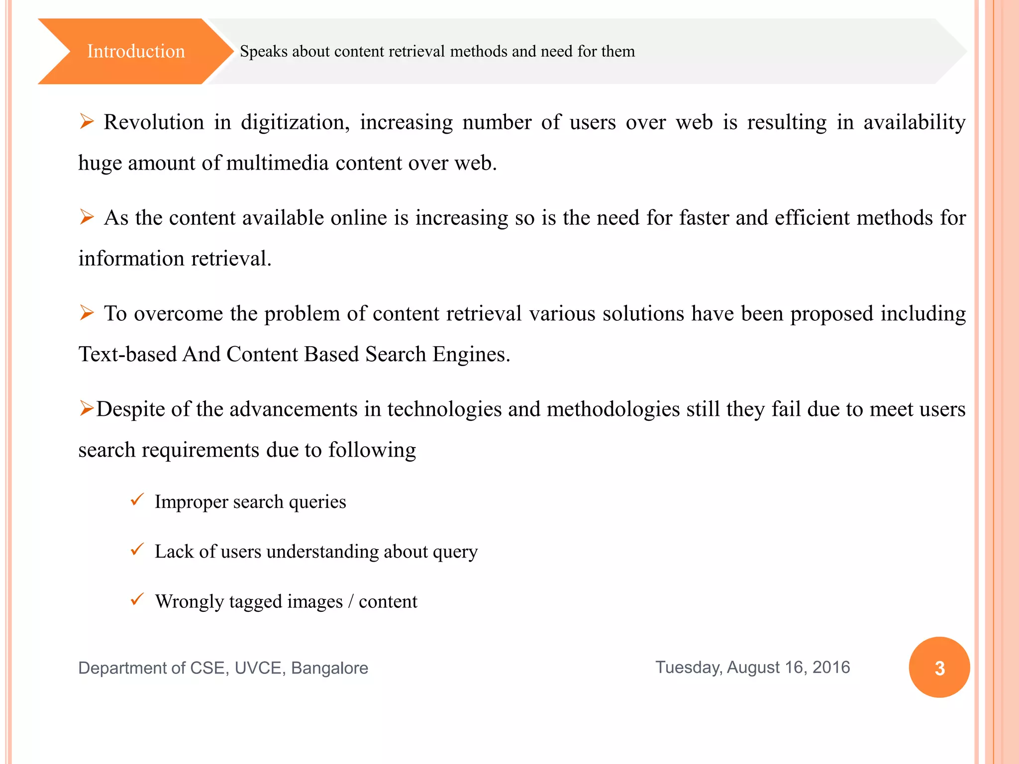  Revolution in digitization, increasing number of users over web is resulting in availability
huge amount of multimedia content over web.
 As the content available online is increasing so is the need for faster and efficient methods for
information retrieval.
 To overcome the problem of content retrieval various solutions have been proposed including
Text-based And Content Based Search Engines.
Despite of the advancements in technologies and methodologies still they fail due to meet users
search requirements due to following
 Improper search queries
 Lack of users understanding about query
 Wrongly tagged images / content
3Tuesday, August 16, 2016Department of CSE, UVCE, Bangalore
Speaks about content retrieval methods and need for themIntroduction
 