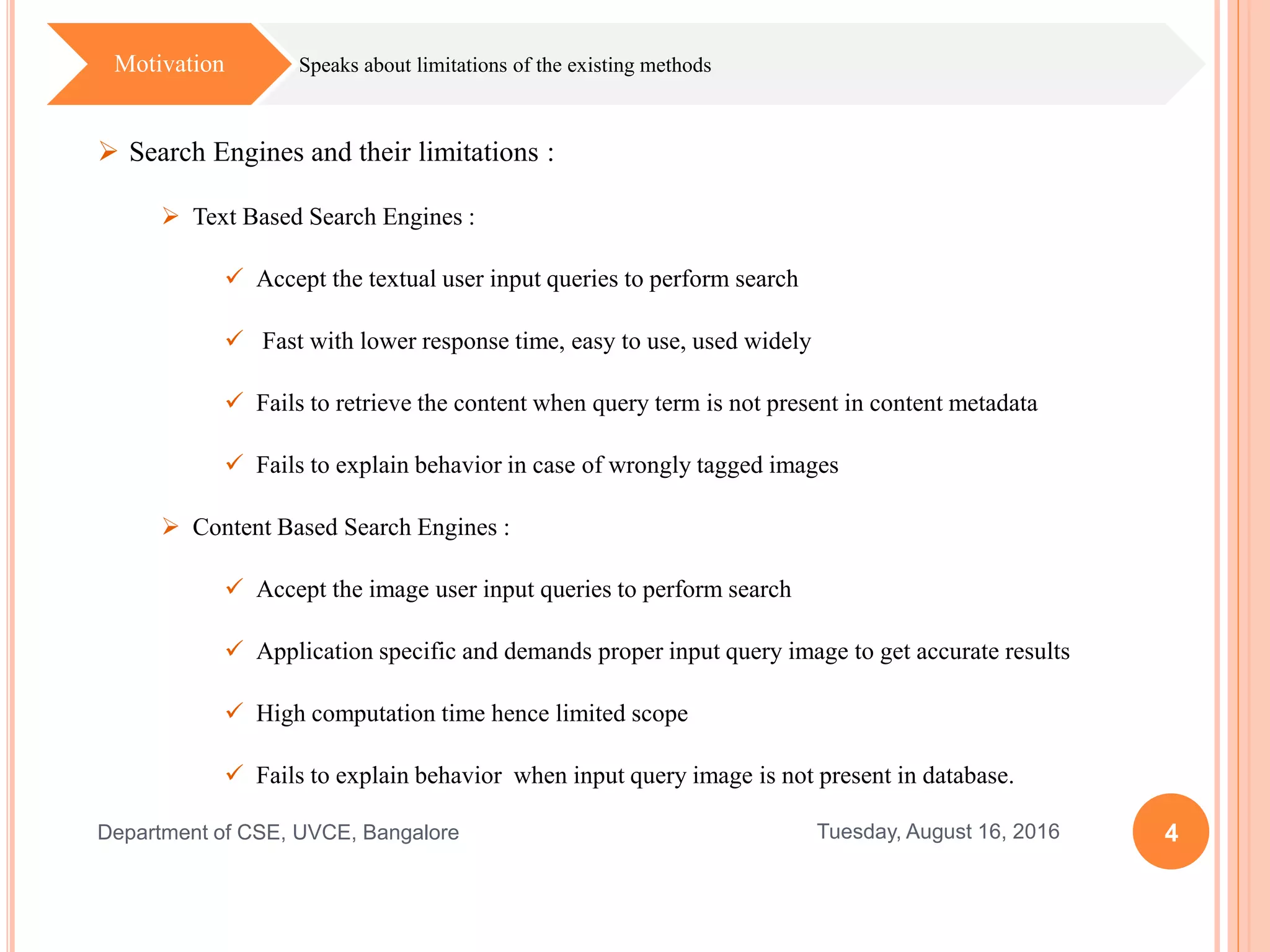 4Tuesday, August 16, 2016Department of CSE, UVCE, Bangalore
Speaks about limitations of the existing methodsMotivation
 Search Engines and their limitations :
 Text Based Search Engines :
 Accept the textual user input queries to perform search
 Fast with lower response time, easy to use, used widely
 Fails to retrieve the content when query term is not present in content metadata
 Fails to explain behavior in case of wrongly tagged images
 Content Based Search Engines :
 Accept the image user input queries to perform search
 Application specific and demands proper input query image to get accurate results
 High computation time hence limited scope
 Fails to explain behavior when input query image is not present in database.
 