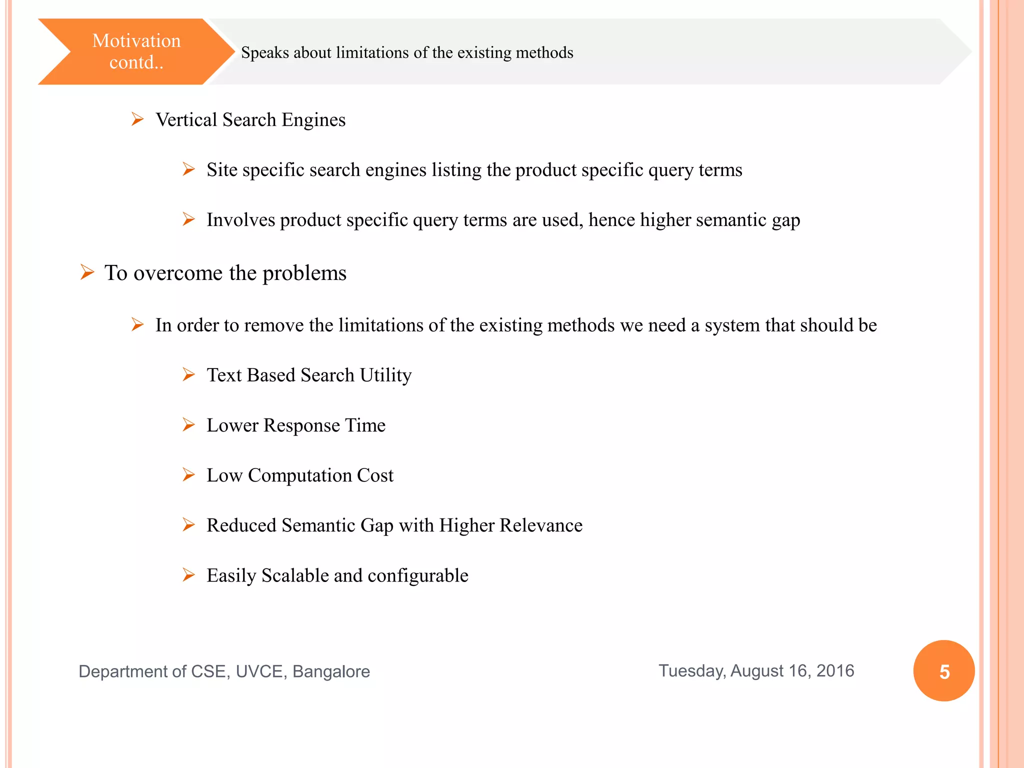 5Tuesday, August 16, 2016Department of CSE, UVCE, Bangalore
Speaks about limitations of the existing methods
Motivation
contd..
 Vertical Search Engines
 Site specific search engines listing the product specific query terms
 Involves product specific query terms are used, hence higher semantic gap
 To overcome the problems
 In order to remove the limitations of the existing methods we need a system that should be
 Text Based Search Utility
 Lower Response Time
 Low Computation Cost
 Reduced Semantic Gap with Higher Relevance
 Easily Scalable and configurable
 