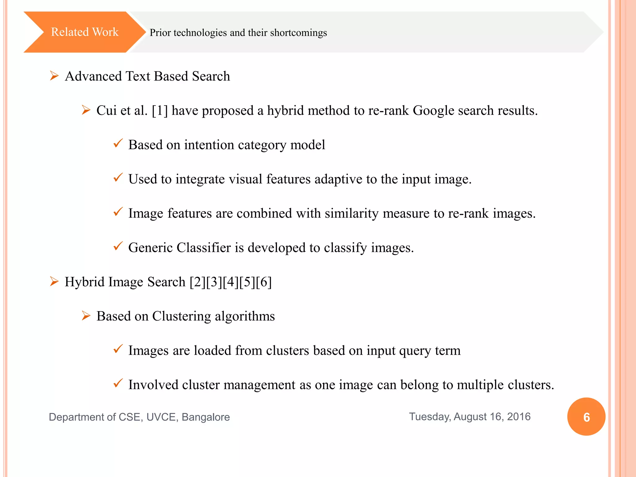 6Tuesday, August 16, 2016Department of CSE, UVCE, Bangalore
Prior technologies and their shortcomingsRelated Work
 Advanced Text Based Search
 Cui et al. [1] have proposed a hybrid method to re-rank Google search results.
 Based on intention category model
 Used to integrate visual features adaptive to the input image.
 Image features are combined with similarity measure to re-rank images.
 Generic Classifier is developed to classify images.
 Hybrid Image Search [2][3][4][5][6]
 Based on Clustering algorithms
 Images are loaded from clusters based on input query term
 Involved cluster management as one image can belong to multiple clusters.
 