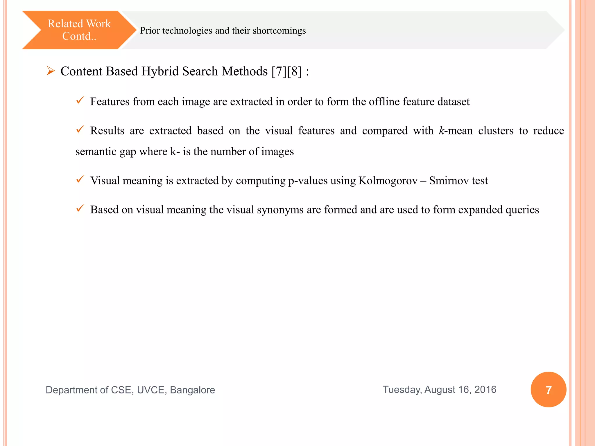 7Tuesday, August 16, 2016Department of CSE, UVCE, Bangalore
 Content Based Hybrid Search Methods [7][8] :
 Features from each image are extracted in order to form the offline feature dataset
 Results are extracted based on the visual features and compared with k-mean clusters to reduce
semantic gap where k- is the number of images
 Visual meaning is extracted by computing p-values using Kolmogorov – Smirnov test
 Based on visual meaning the visual synonyms are formed and are used to form expanded queries
Prior technologies and their shortcomings
Related Work
Contd..
 