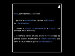 Hoje , como sempre, a Cossoul: . garante a  diversidade  da oferta e o  pluralismo da  criação cultural ; .   fomenta a  criação ,  experimentação  e  inovação  nas diversas áreas artísticas; . e promove novos talentos ainda desconhecidos do grande público, incentivando a  vertente   educativa  das artes e a sua efectiva ligação   ao   meio escolar . 