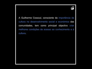 A Guilherme Cossoul, consciente da  importância da cultura no desenvolvimento social e económico  das comunidades, tem como principal objectivo  criar melhores condições de acesso ao conhecimento e à cultura . 